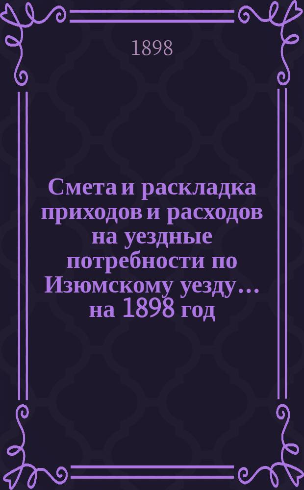 Смета и раскладка приходов и расходов на уездные потребности по Изюмскому уезду... ... на 1898 год