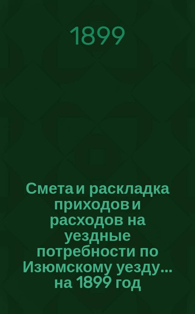 Смета и раскладка приходов и расходов на уездные потребности по Изюмскому уезду... ... на 1899 год