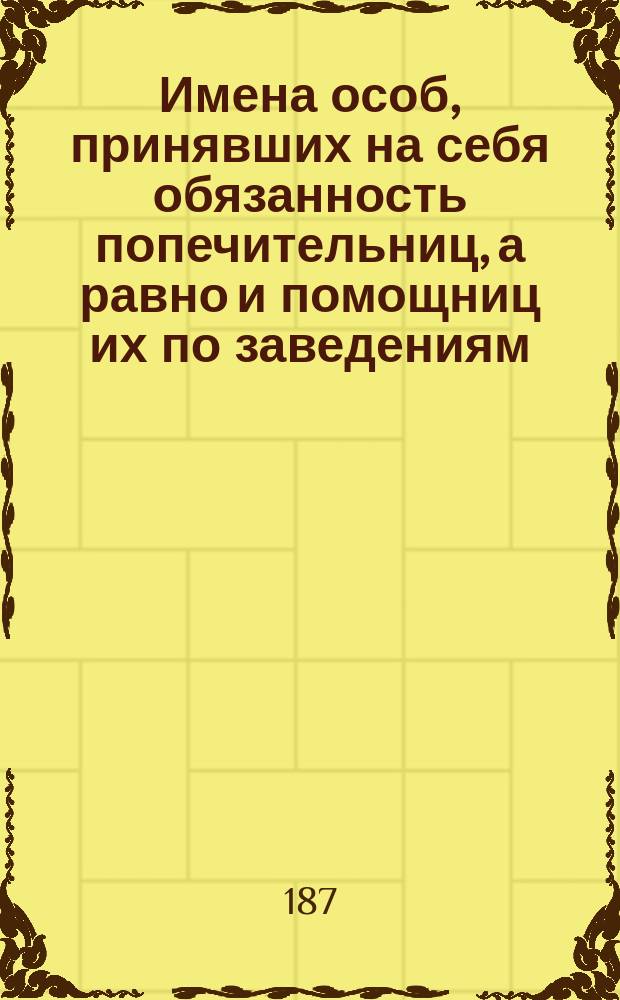 Имена особ, принявших на себя обязанность попечительниц, а равно и помощниц их по заведениям, Обществом посещения бедных учрежденным