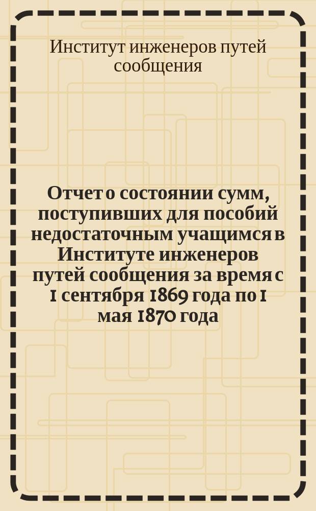 Отчет о состоянии сумм, поступивших для пособий недостаточным учащимся в Институте инженеров путей сообщения за время с 1 сентября 1869 года по 1 мая 1870 года