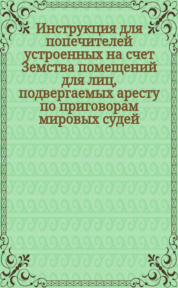 Инструкция для попечителей устроенных на счет Земства помещений для лиц, подвергаемых аресту по приговорам мировых судей : Утв. С.-Петерб. губ. земск. собранием 10 дек. 1869 г