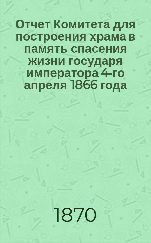 Отчет Комитета для построения храма в память спасения жизни государя императора 4-го апреля 1866 года, представленный Общему собранию жертвователей