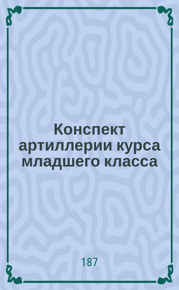 [Конспект артиллерии курса младшего класса] : Прибавление..