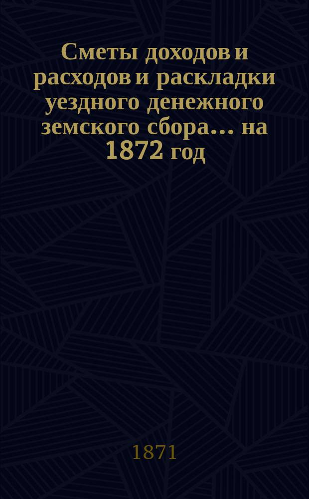 [Сметы доходов и расходов и раскладки уездного денежного земского сбора]. ... [на 1872 год]