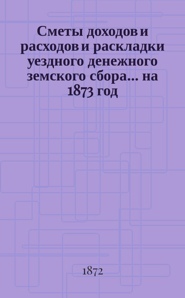 [Сметы доходов и расходов и раскладки уездного денежного земского сбора]. ... на 1873 год