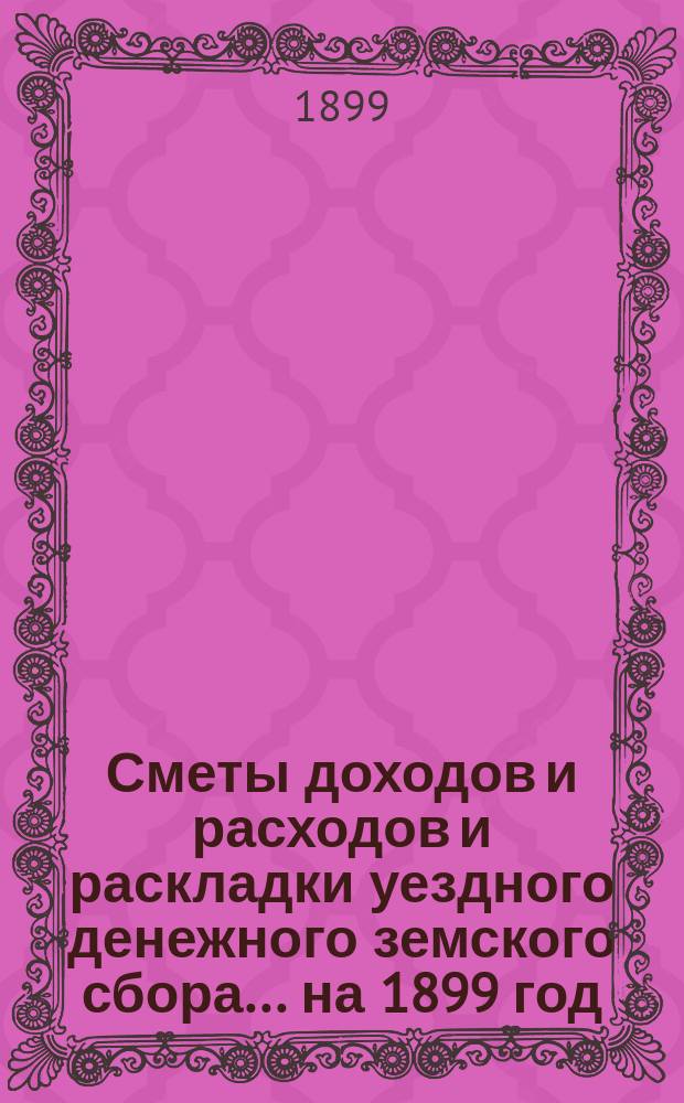 [Сметы доходов и расходов и раскладки уездного денежного земского сбора]. ... на 1899 год
