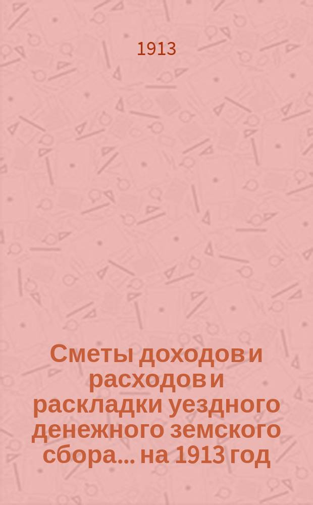 [Сметы доходов и расходов и раскладки уездного денежного земского сбора]. ... на 1913 год