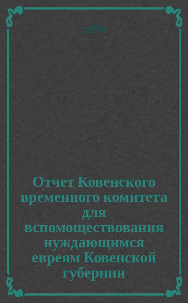 Отчет Ковенского временного комитета для вспомоществования нуждающимся евреям Ковенской губернии. ... за время с 24 марта 1869 г. по 1 янв. 1870 г.