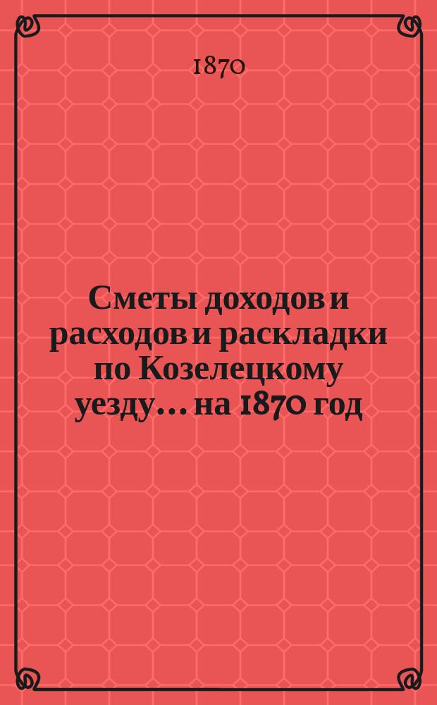 [Сметы доходов и расходов и раскладки по Козелецкому уезду. ... на 1870 год