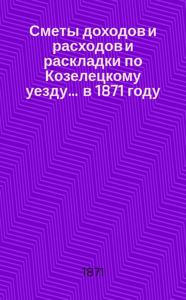 [Сметы доходов и расходов и раскладки по Козелецкому уезду. ... в 1871 году
