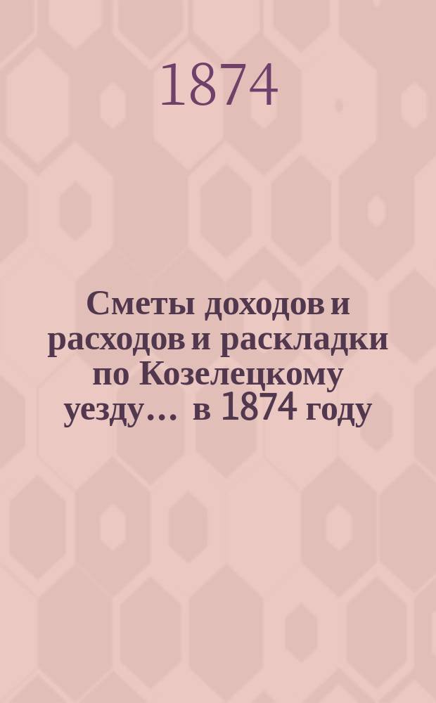 [Сметы доходов и расходов и раскладки по Козелецкому уезду. ... в 1874 году