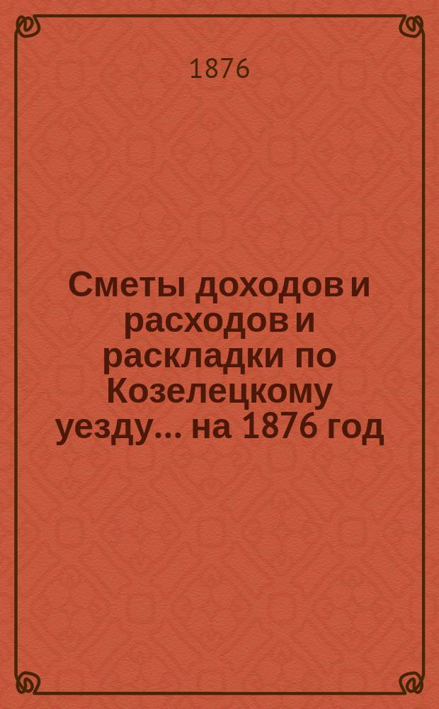 [Сметы доходов и расходов и раскладки по Козелецкому уезду. ... на 1876 год