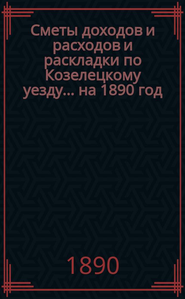 [Сметы доходов и расходов и раскладки по Козелецкому уезду. ... на 1890 год
