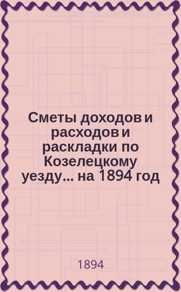 [Сметы доходов и расходов и раскладки по Козелецкому уезду. ... на 1894 год