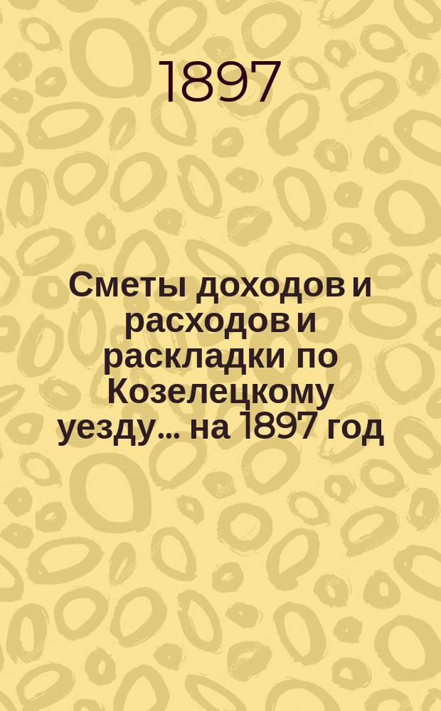 [Сметы доходов и расходов и раскладки по Козелецкому уезду. ... на 1897 год