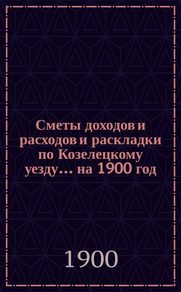[Сметы доходов и расходов и раскладки по Козелецкому уезду. ... на 1900 год