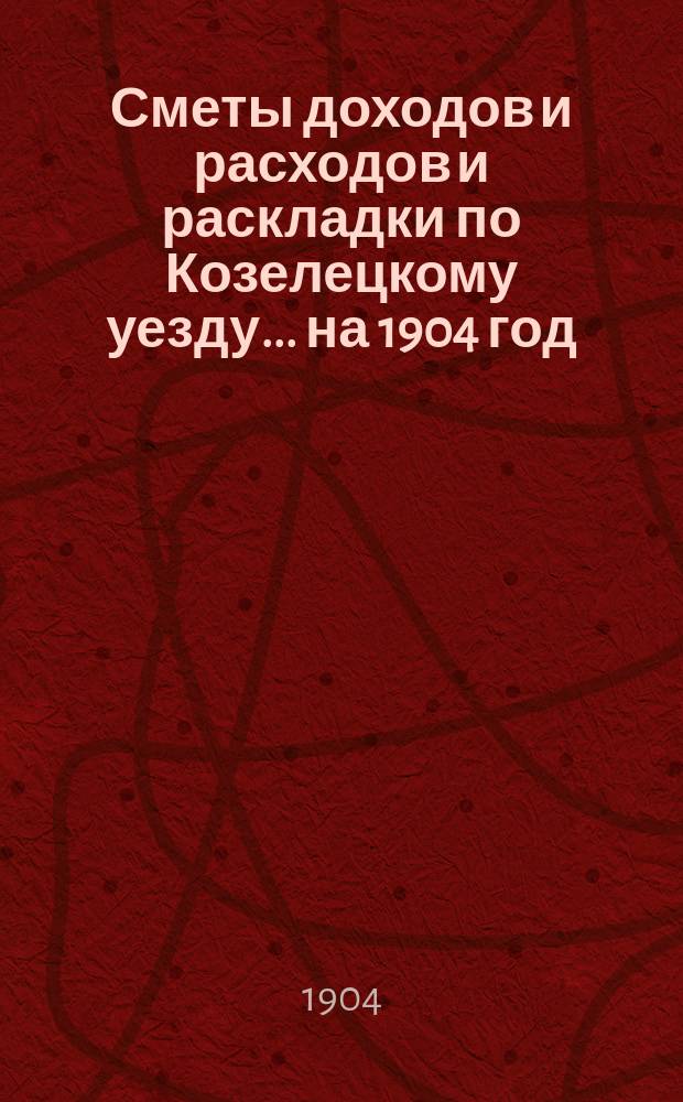 [Сметы доходов и расходов и раскладки по Козелецкому уезду. ... на 1904 год