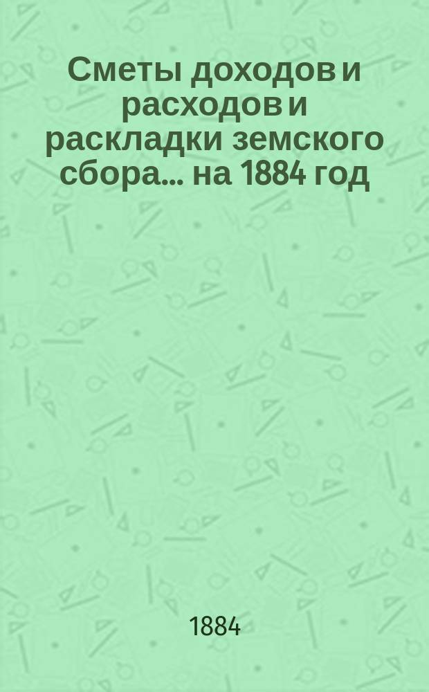 [Сметы доходов и расходов и раскладки земского сбора. ... на 1884 год