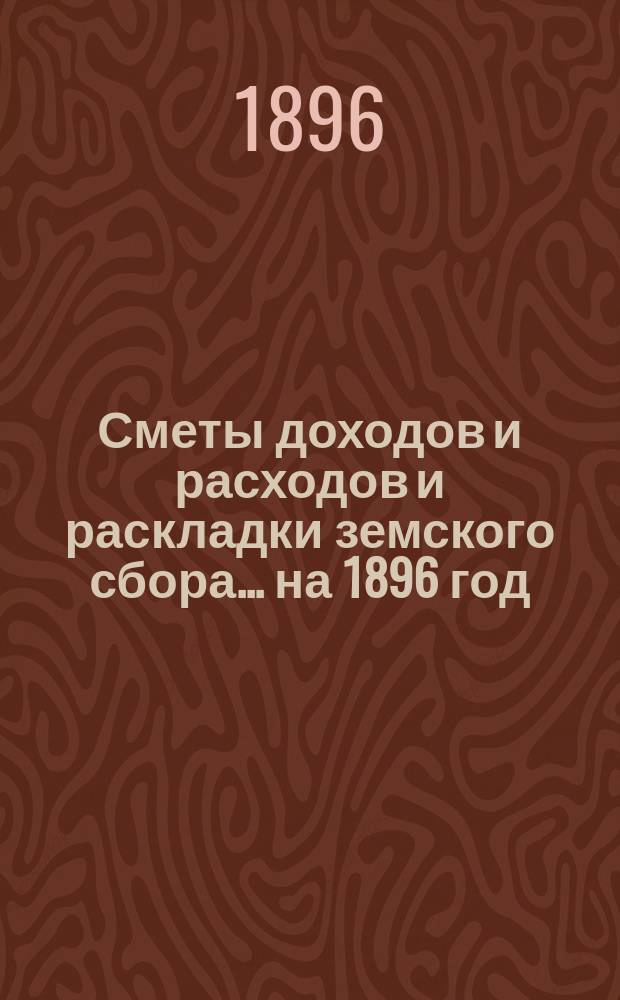 [Сметы доходов и расходов и раскладки земского сбора. ... на 1896 год