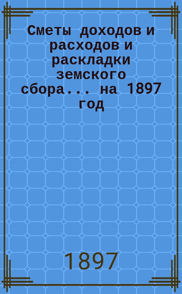 [Сметы доходов и расходов и раскладки земского сбора. ... на 1897 год