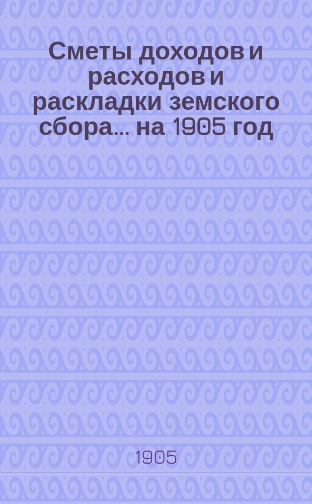 [Сметы доходов и расходов и раскладки земского сбора. ... на 1905 год