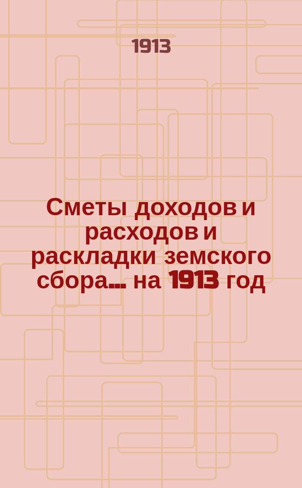 [Сметы доходов и расходов и раскладки земского сбора. ... на 1913 год