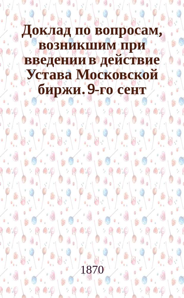 Доклад по вопросам, возникшим при введении в действие Устава Московской биржи. 9-го сент. 1870 г.