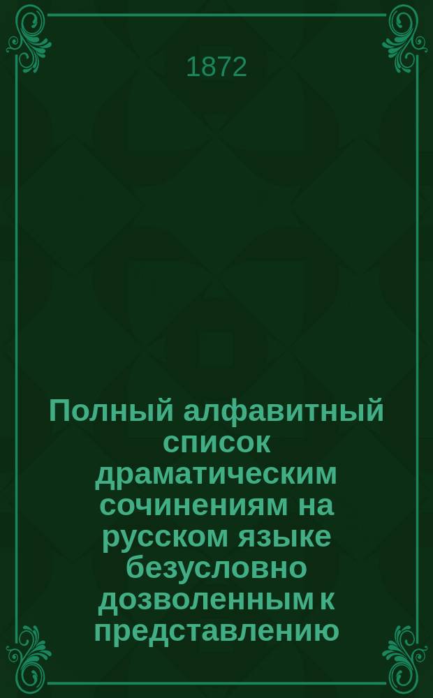 Полный алфавитный список драматическим сочинениям на русском языке безусловно дозволенным к представлению : (Испр. по 1 июля 1872 г.)