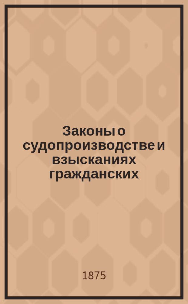 Законы о судопроизводстве и взысканиях гражданских : Доп. и изм. по продолжениям 1863, 1868, 1869 и 1871 и 1872 гг. и позднейшим узаконениям