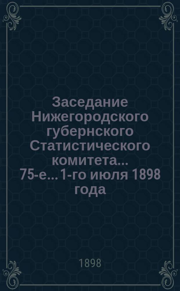 ... Заседание Нижегородского губернского Статистического комитета... 75-е... 1-го июля 1898 года
