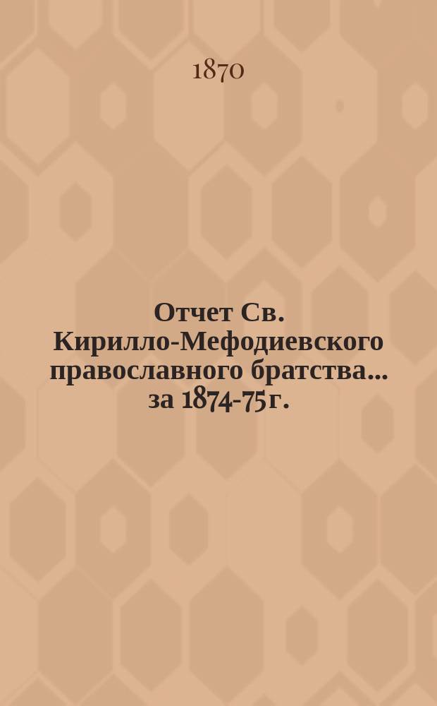 Отчет Св. Кирилло-Мефодиевского православного братства. ... за 1874-75 г.