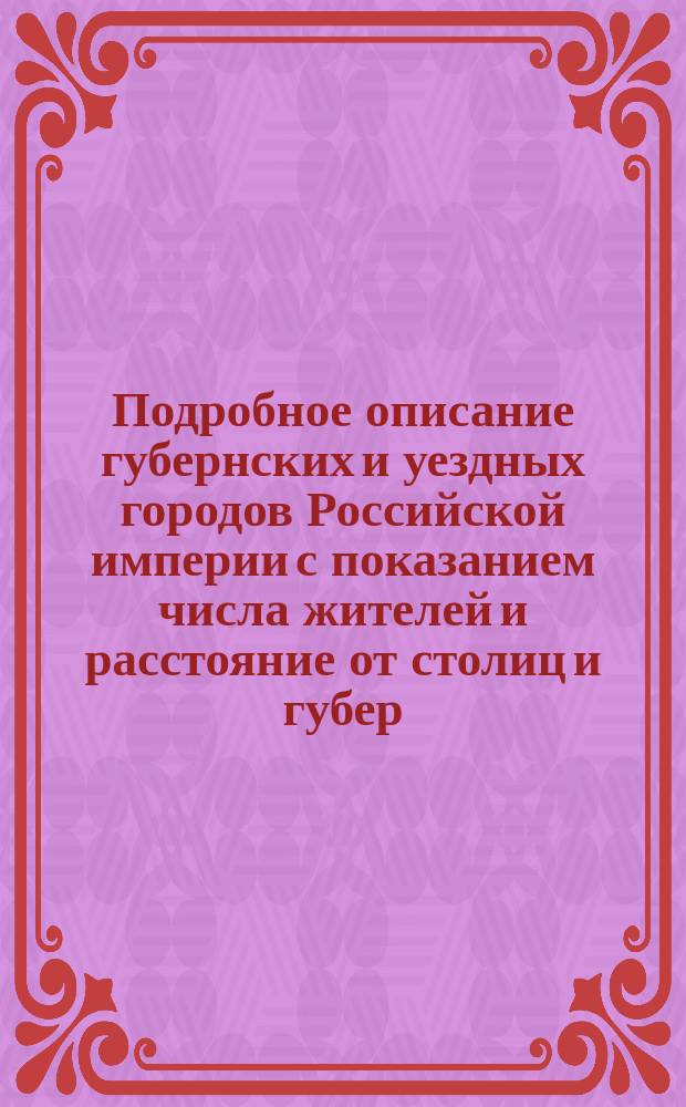 Подробное описание губернских и уездных городов Российской империи с показанием числа жителей и расстояние от столиц и губер. с гербами каждой губернии
