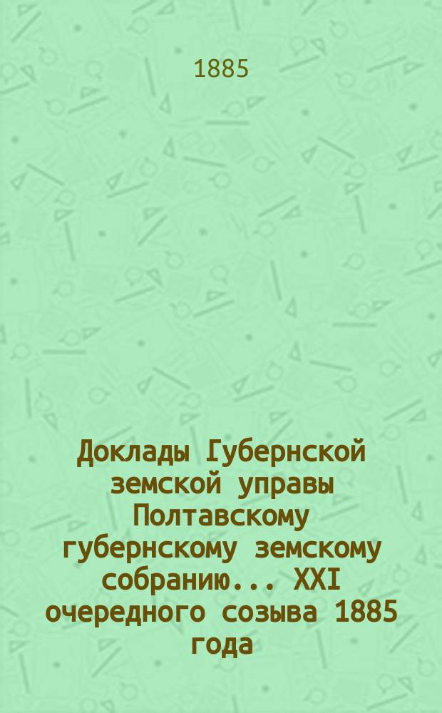 Доклады Губернской земской управы Полтавскому губернскому земскому собранию... XXI очередного созыва 1885 года