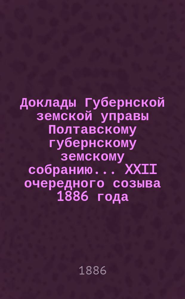 Доклады Губернской земской управы Полтавскому губернскому земскому собранию... XXII очередного созыва 1886 года