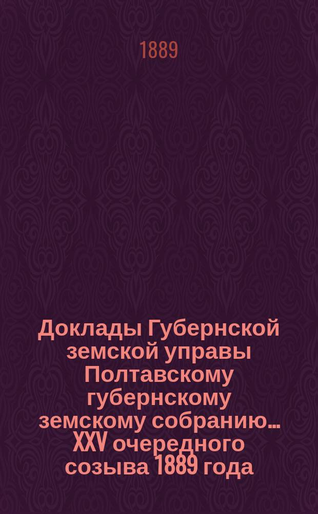 Доклады Губернской земской управы Полтавскому губернскому земскому собранию... XXV очередного созыва 1889 года
