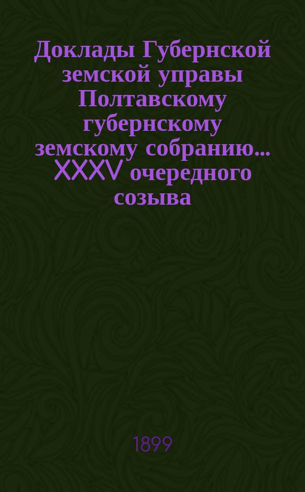 Доклады Губернской земской управы Полтавскому губернскому земскому собранию... XXXV очередного созыва... 1899 года