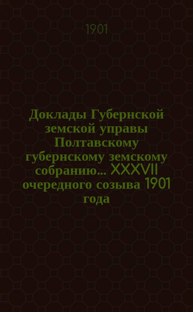 Доклады Губернской земской управы Полтавскому губернскому земскому собранию... XXXVII очередного созыва 1901 года
