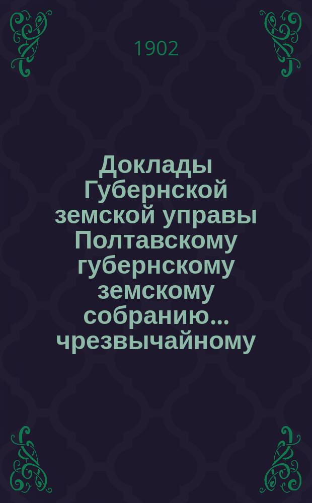 Доклады Губернской земской управы Полтавскому губернскому земскому собранию... чрезвычайному... 20 мая 1902 года