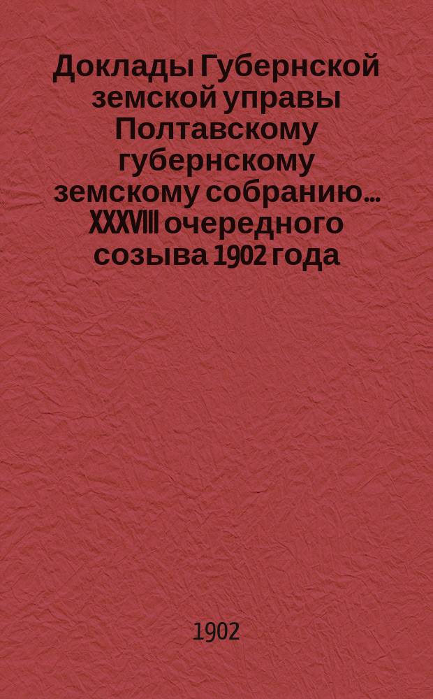 Доклады Губернской земской управы Полтавскому губернскому земскому собранию... XXXVIII очередного созыва 1902 года