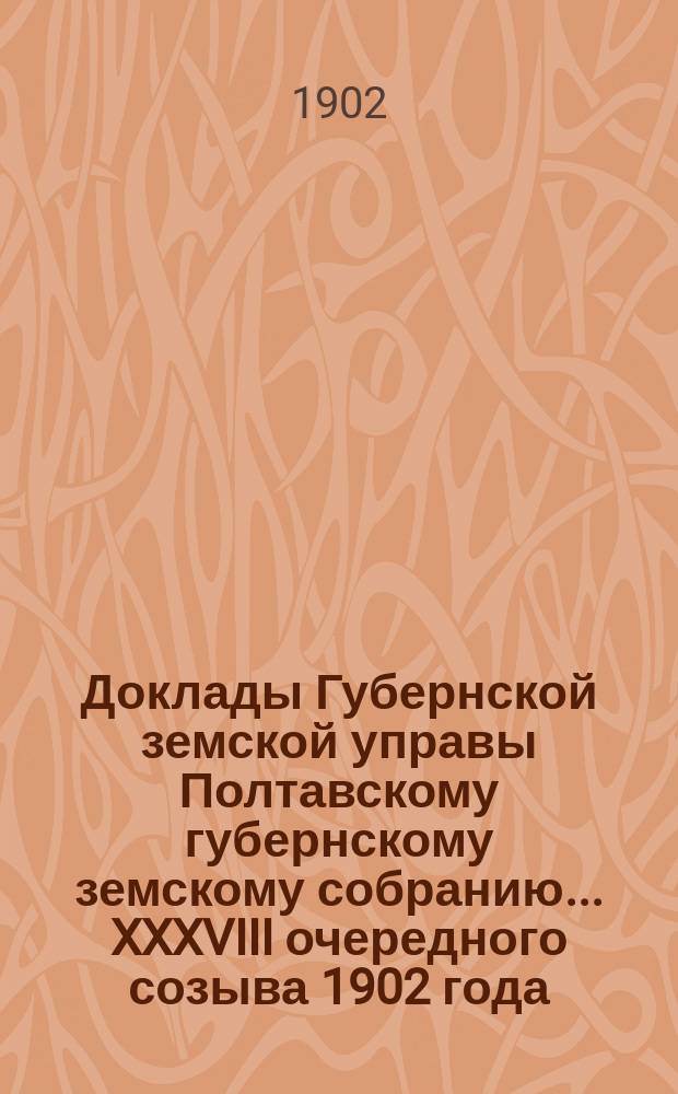 Доклады Губернской земской управы Полтавскому губернскому земскому собранию... XXXVIII очередного созыва 1902 года