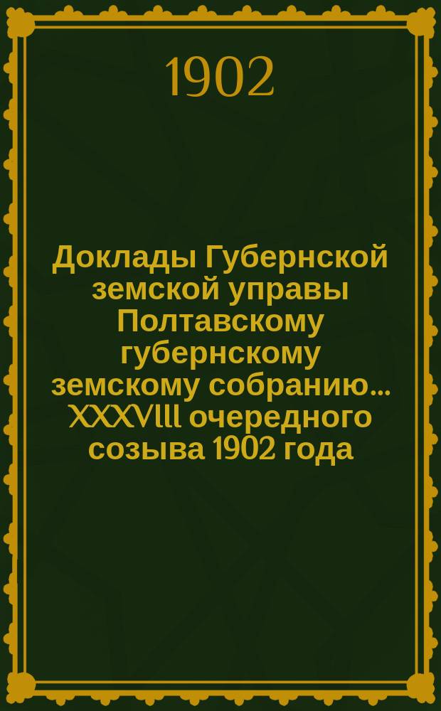 Доклады Губернской земской управы Полтавскому губернскому земскому собранию... XXXVIII очередного созыва 1902 года