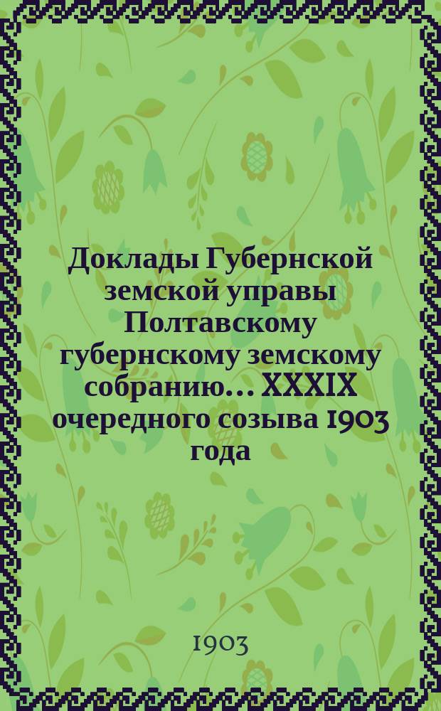 Доклады Губернской земской управы Полтавскому губернскому земскому собранию... XXXIX очередного созыва 1903 года