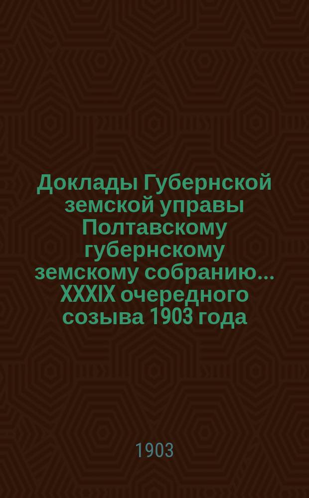 Доклады Губернской земской управы Полтавскому губернскому земскому собранию... XXXIX очередного созыва 1903 года