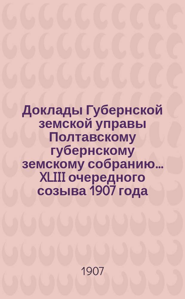 Доклады Губернской земской управы Полтавскому губернскому земскому собранию... XLIII очередного созыва 1907 года. Перечень докладов.. : Перечень докладов... собранию 10 декабря 1907 года