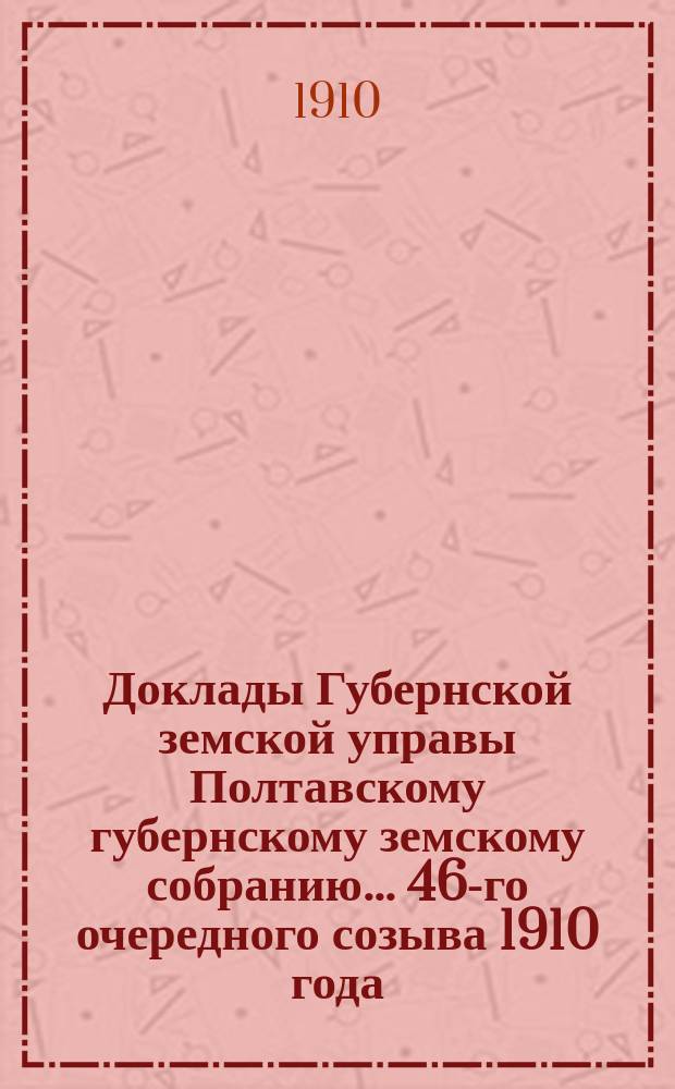 Доклады Губернской земской управы Полтавскому губернскому земскому собранию... 46-го очередного созыва 1910 года