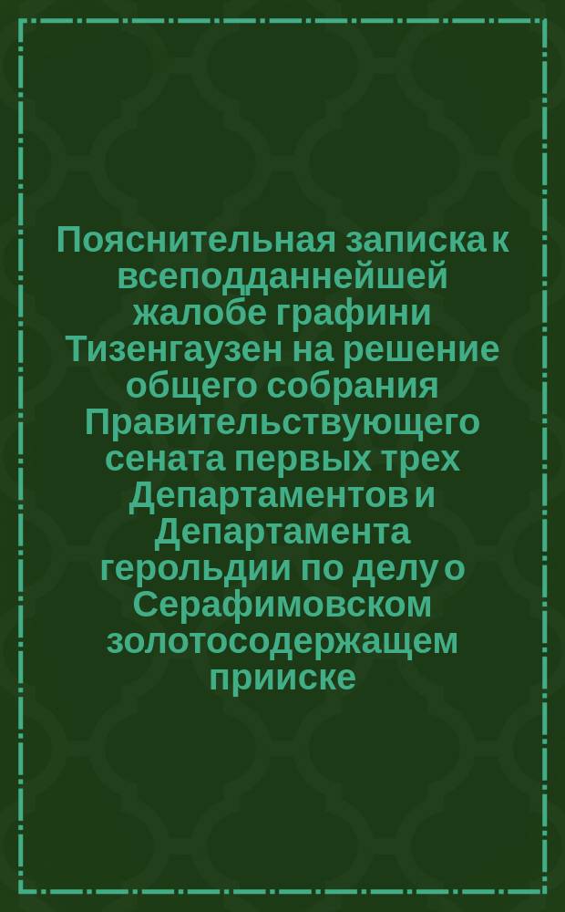 Пояснительная записка к всеподданнейшей жалобе графини Тизенгаузен на решение общего собрания Правительствующего сената первых трех Департаментов и Департамента герольдии по делу о Серафимовском золотосодержащем прииске