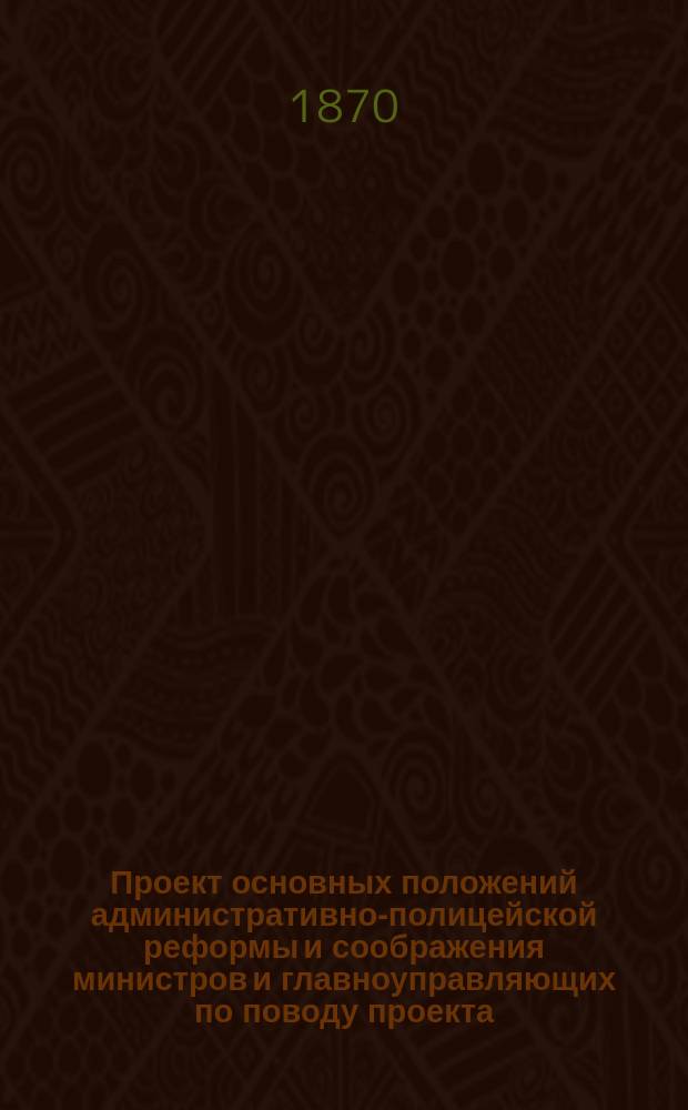 Проект основных положений административно-полицейской реформы [и соображения министров и главноуправляющих по поводу проекта, представленные в Комитет министров