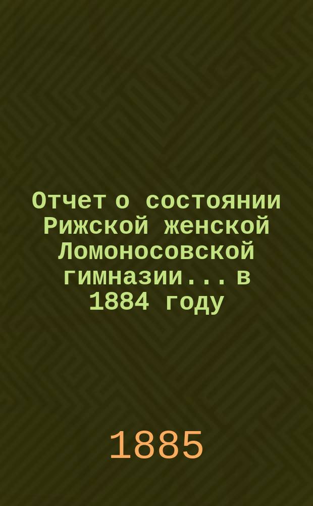 Отчет о состоянии Рижской женской Ломоносовской гимназии... в 1884 году