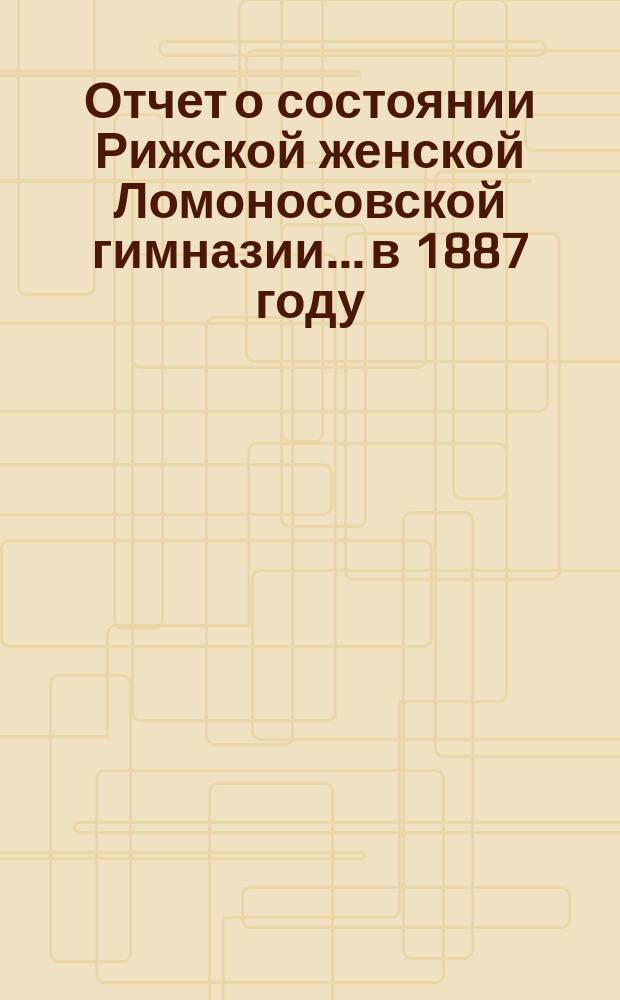 Отчет о состоянии Рижской женской Ломоносовской гимназии... в 1887 году