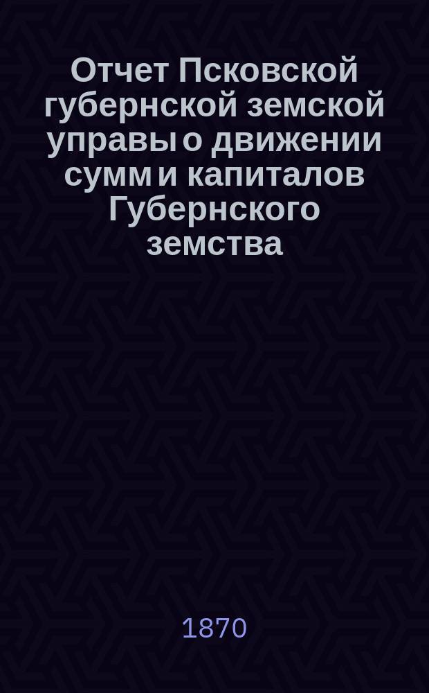 Отчет Псковской губернской земской управы о движении сумм и капиталов Губернского земства. в течение 1869 года